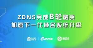 否顺利赶考ZDNS完成B轮融资，加速下一代域名系统升级估值近