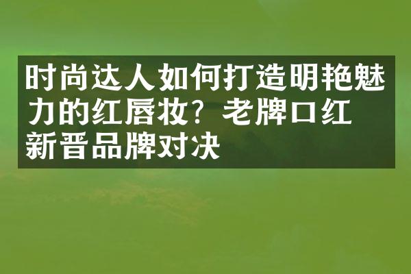 时尚达人如何打造明艳魅力的红唇妆？老牌口红与新晋品牌对决