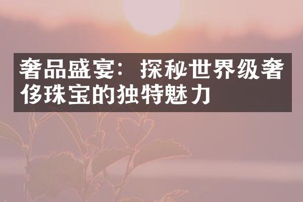 奢品盛宴：探秘世界级奢侈珠宝的独特魅力