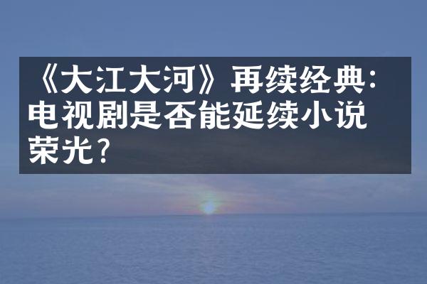 《大江大河》再续经典：电视剧是否能延续小说的荣光？