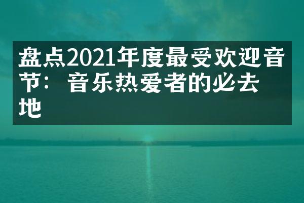 盘点2021年度最受欢迎音乐节：音乐热爱者的必去之地