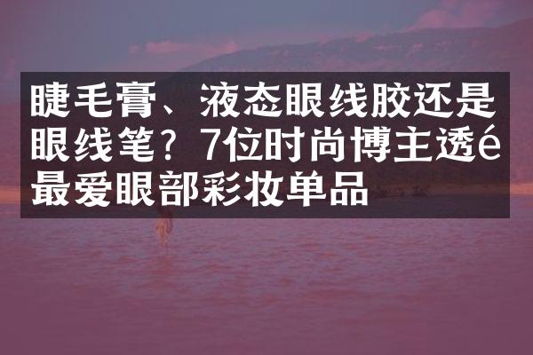 睫毛膏、液态眼线胶还是眼线笔？7位时尚博主透露最爱眼部彩妆单品