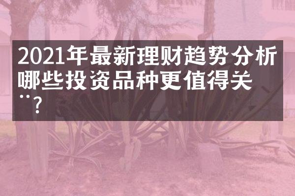 2021年最新理财趋势分析：哪些投资品种更值得关注？