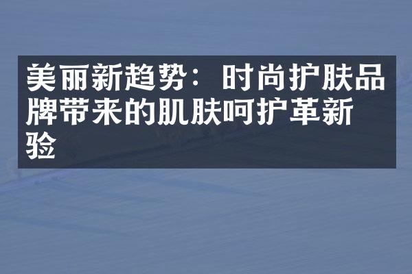 美丽新趋势：时尚护肤品牌带来的肌肤呵护革新体验