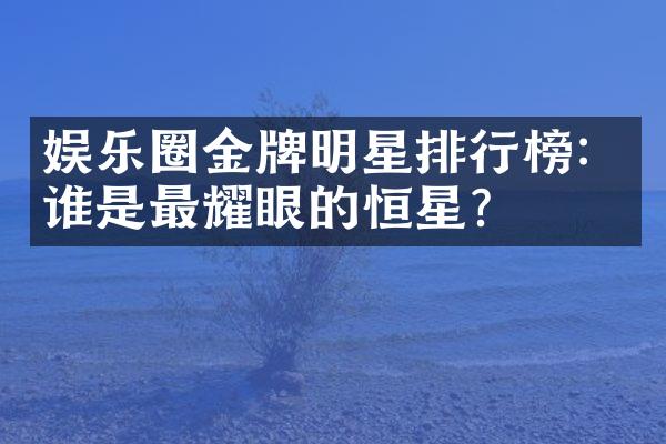 娱乐圈金牌明星排行榜：谁是最耀眼的恒星？