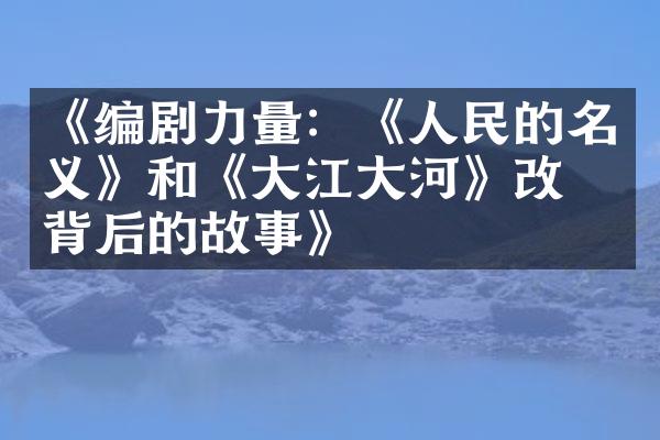 《编剧力量：《人民的名义》和《大江大河》改编背后的故事》