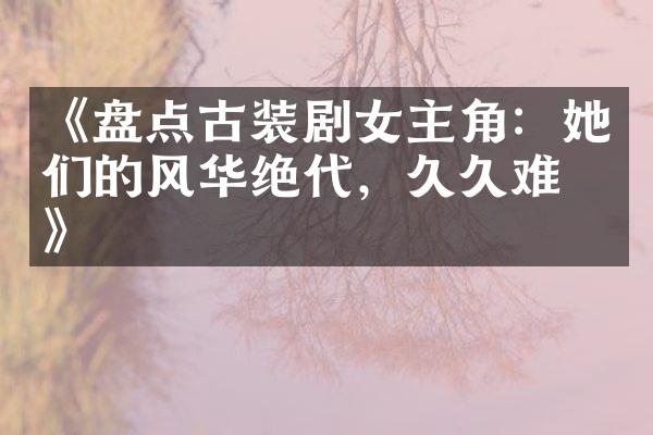 《盘点古装剧女主角：她们的风华绝代，难忘》