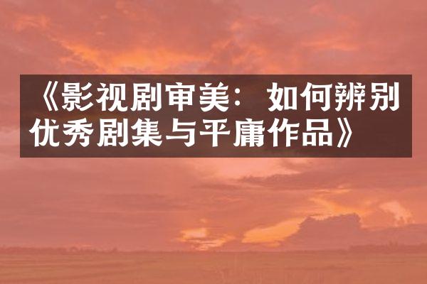 《影视剧审美：如何辨别优秀剧集与平庸作品》