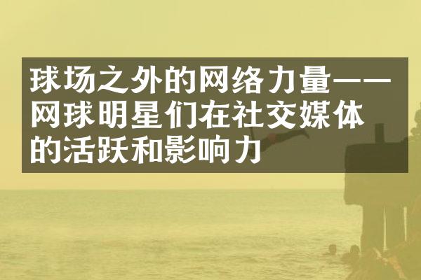 球场之外的网络力量——网球明星们在社交媒体上的活跃和影响力