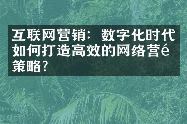 互联网营销：数字化时代如何打造高效的网络营销策略？