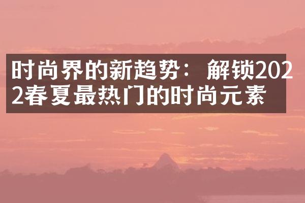 时尚界的新趋势：解锁2022春夏最热门的时尚元素