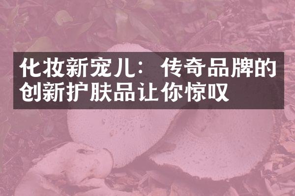 化妆新宠儿：传奇品牌的创新护肤品让你惊叹