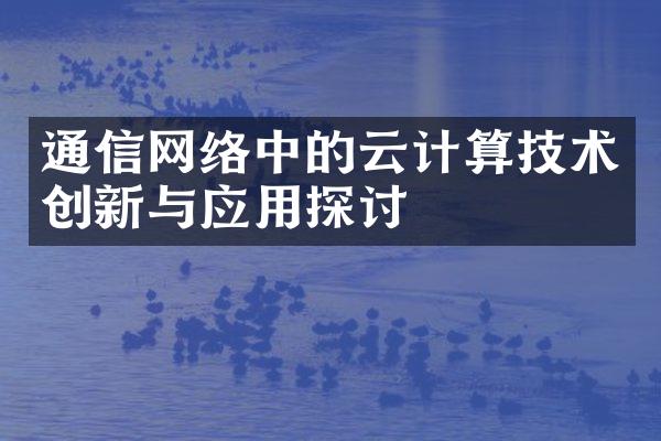 通信网络中的云计算技术创新与应用探讨