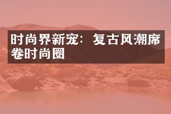 时尚界新宠：复古风潮席卷时尚圈