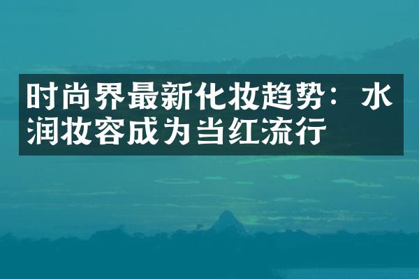 时尚界最新化妆趋势：水润妆容成为当红流行