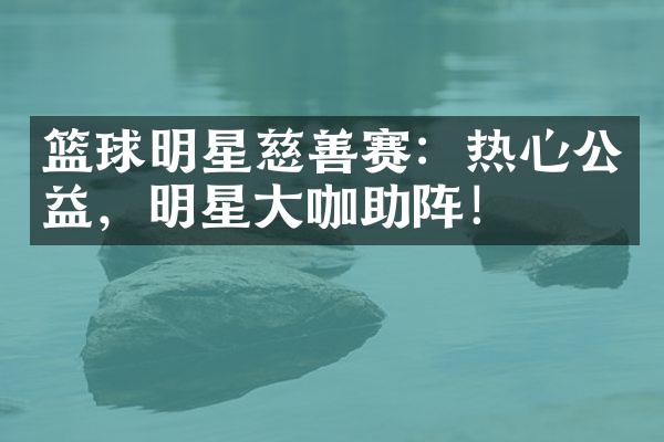 篮球明星慈善赛：热心公益，明星大咖助阵！