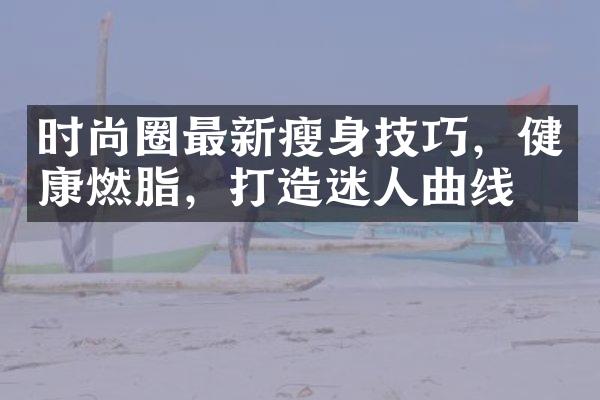 时尚圈最新瘦身技巧，健康燃脂，打造迷人曲线