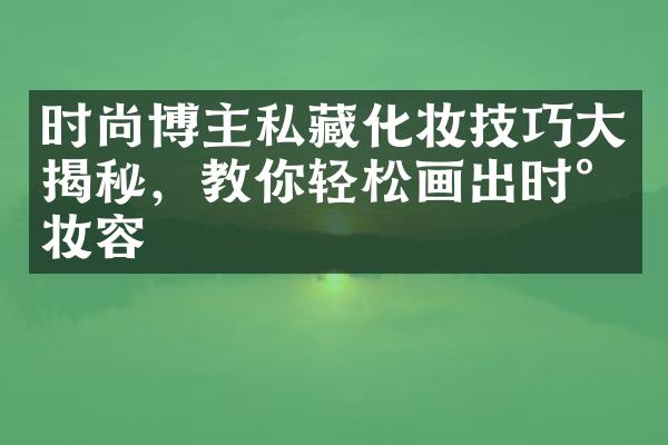 时尚博主私藏化妆技巧大揭秘，教你轻松画出时尚妆容