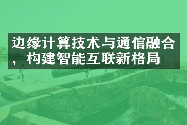 边缘计算技术与通信融合，构建智能互联新格局