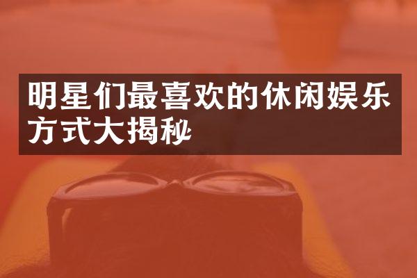 明星们最喜欢的休闲娱乐方式大揭秘