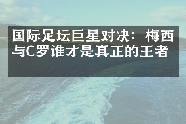 国际足坛巨星对决：梅西与C罗谁才是真正的王者？