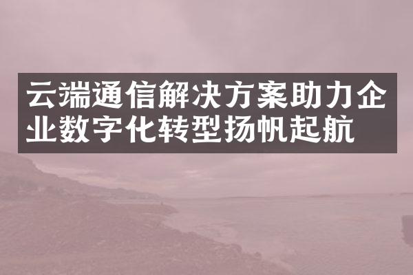 云端通信解决方案助力企业数字化转型扬帆起航