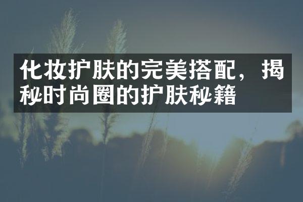 化妆护肤的完美搭配，揭秘时尚圈的护肤秘籍