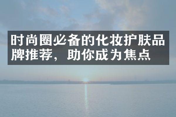 时尚圈必备的化妆护肤品牌推荐，助你成为焦点