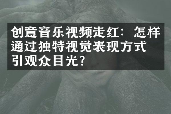 创意音乐视频走红：怎样通过独特视觉表现方式吸引观众目光？