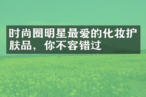 时尚圈明星最爱的化妆护肤品，你不容错过