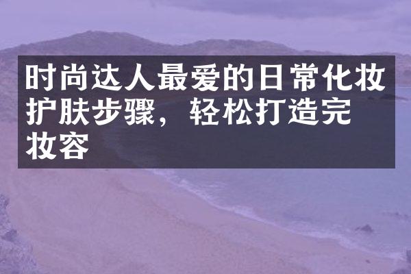 时尚达人最爱的日常化妆护肤步骤，轻松打造完美妆容