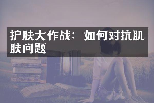 护肤作战：如何对抗肌肤问题