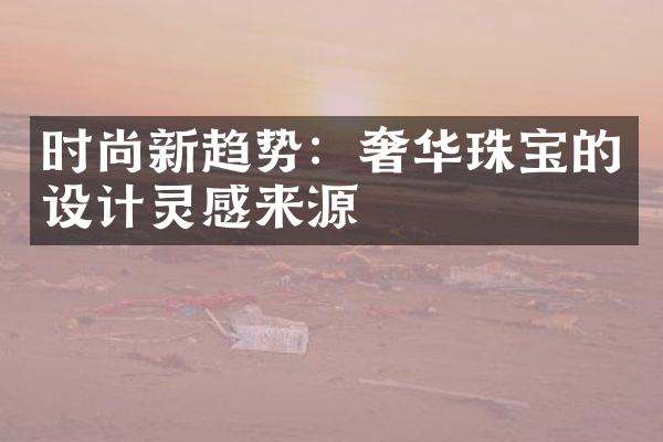 时尚新趋势：奢华珠宝的设计灵感来源