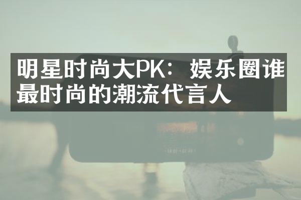 明星时尚大PK：娱乐圈谁是最时尚的潮流代言人