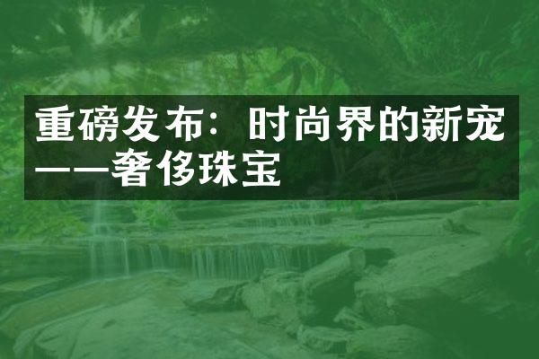 重磅发布：时尚界的新宠——奢侈珠宝