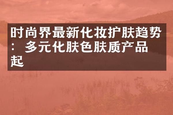 时尚界最新化妆护肤趋势：多元化肤色肤质产品崛起