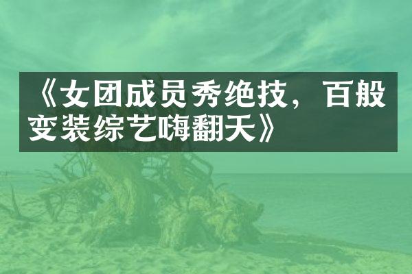 《女团成员秀绝技，百般变装综艺嗨翻天》