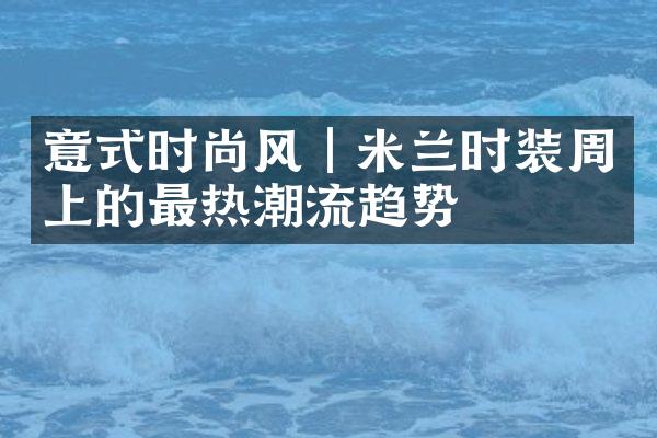 意式时尚风｜米兰时装周上的最热潮流趋势