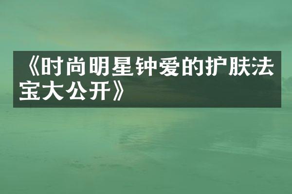 《时尚明星钟爱的护肤法宝大公开》