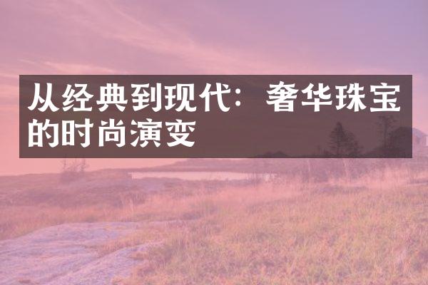 从经典到现代：奢华珠宝的时尚演变