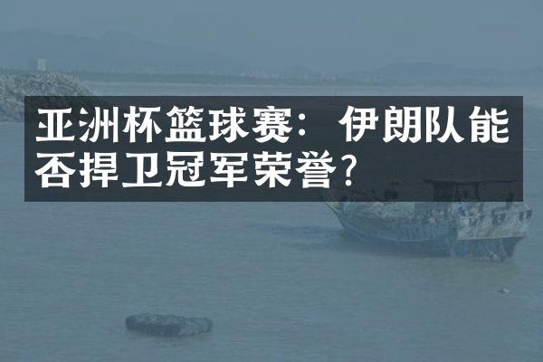 亚洲杯篮球赛：伊朗队能否捍卫冠军荣誉？