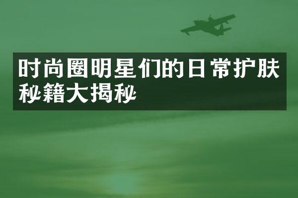 时尚圈明星们的日常护肤秘籍大揭秘