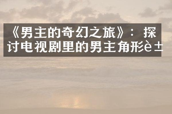 《男主的奇幻之旅》：探讨电视剧里的男主角形象