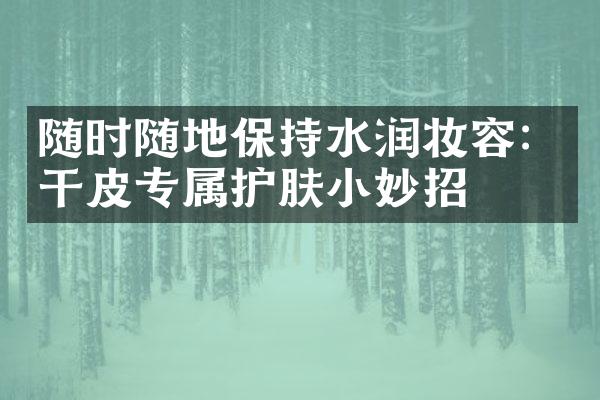 随时随地保持水润妆容：干皮专属护肤小妙招