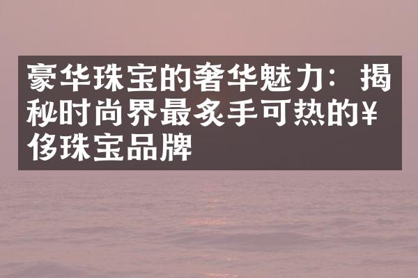 豪华珠宝的奢华魅力：揭秘时尚界最炙手可热的奢侈珠宝品牌