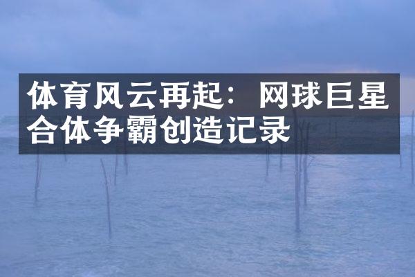 体育风云再起：网球巨星合体争霸创造记录