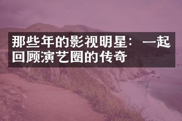 那些年的影视明星：一起回顾演艺圈的传奇