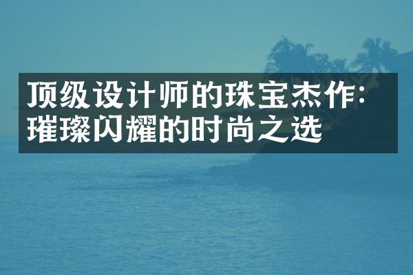 顶级设计师的珠宝杰作：璀璨闪耀的时尚之选