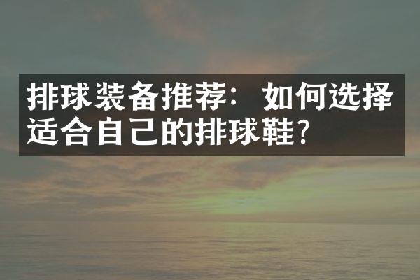 排球装备推荐：如何选择适合自己的排球鞋？