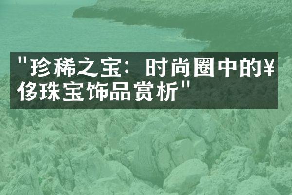 "珍稀之宝：时尚圈中的奢侈珠宝饰品赏析"